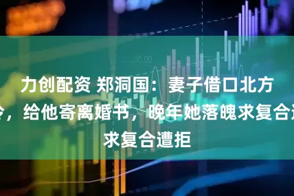力创配资 郑洞国：妻子借口北方天冷，给他寄离婚书，晚年她落魄求复合遭拒